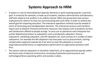 Systems Approach to HRM
• A system is a set of interrelated but separate elements or parts working towards a common
goal. A university for example, is made up of students, teachers administrative and laboratory
staff who relate to one another in an orderly manner. What one group does have serious
implications for others? So they are communicating with each other in order to achieve the
overall goal for imparting education. The enterprise operations similarly must be viewed in
terms of interacting and interdependent elements. The enterprises procure and transform
inputs such as physical, financial and human resources into outputs such as products services
and satisfactions offered to people at large. To carry out its operations each enterprise has
certain departments known as subsystems such as production subsystem, finance
subsystems, marketing subsystem, and HR subsystem etc .Each consists of a number of other
subsystems. For example the HR subsystem may have parts such as procurement, training
compensation appraisal rewards etc If we were to view HR subsystem a crucial to
organizational performance an organizations performance an organization presents itself
thus:
• The various internal subsystems it should be noted here, of an organizational operate within
the frame work of external environment consisting of potential social economic and
technological forces operating within and outside a nation.
 