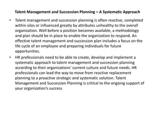 Talent Management and Succession Planning – A Systematic Approach
• Talent management and succession planning is often reactive, completed
within silos or influenced greatly by attributes unhealthy to the overall
organization. Well before a position becomes available, a methodology
and plan should be in place to enable the organization to respond. An
effective talent management and succession plan includes a focus on the
life cycle of an employee and preparing individuals for future
opportunities.
• HR professionals need to be able to create, develop and implement a
systematic approach to talent management and succession planning
according to their organizations’ current culture and future needs. HR
professionals can lead the way to move from reactive replacement
planning to a proactive strategic and systematic solution. Talent
Management and Succession Planning is critical to the ongoing support of
your organization’s success
 