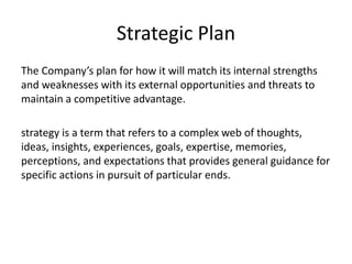 Strategic Plan
The Company’s plan for how it will match its internal strengths
and weaknesses with its external opportunities and threats to
maintain a competitive advantage.
strategy is a term that refers to a complex web of thoughts,
ideas, insights, experiences, goals, expertise, memories,
perceptions, and expectations that provides general guidance for
specific actions in pursuit of particular ends.
 