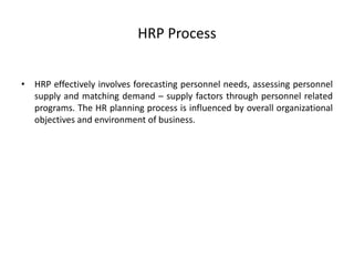 HRP Process
• HRP effectively involves forecasting personnel needs, assessing personnel
supply and matching demand – supply factors through personnel related
programs. The HR planning process is influenced by overall organizational
objectives and environment of business.
 