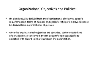 Organizational Objectives and Policies:
• HR plan is usually derived from the organizational objectives. Specific
requirements in terms of number and characteristics of employees should
be derived from organizational objectives.
• Once the organizational objectives are specified, communicated and
understood by all concerned, the HR department must specify its
objective with regard to HR utilization in the organization.
 
