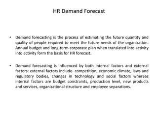 HR Demand Forecast
• Demand forecasting is the process of estimating the future quantity and
quality of people required to meet the future needs of the organization.
Annual budget and long-term corporate plan when translated into activity
into activity form the basis for HR forecast.
• Demand forecasting is influenced by both internal factors and external
factors: external factors include- competition, economic climate, laws and
regulatory bodies, changes in technology and social factors whereas
internal factors are budget constraints, production level, new products
and services, organizational structure and employee separations.
 