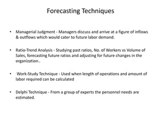 Forecasting Techniques
• Managerial Judgment - Managers discuss and arrive at a figure of inflows
& outflows which would cater to future labor demand.
• Ratio-Trend Analysis - Studying past ratios, No. of Workers vs Volume of
Sales, forecasting future ratios and adjusting for future changes in the
organization..
• Work-Study Technique - Used when length of operations and amount of
labor required can be calculated
• Delphi Technique - From a group of experts the personnel needs are
estimated.
 