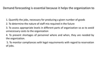 Demand forecasting is essential because it helps the organization to
1. Quantify the jobs, necessary for producing a given number of goods
2. To determine the nature of staff mix required in the future
3. To assess appropriate levels in different parts of organization so as to avoid
unnecessary costs to the organization
4. To prevent shortages of personnel where and when, they are needed by
the organization.
5. To monitor compliances with legal requirements with regard to reservation
of jobs.
 
