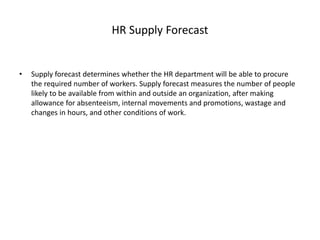 HR Supply Forecast
• Supply forecast determines whether the HR department will be able to procure
the required number of workers. Supply forecast measures the number of people
likely to be available from within and outside an organization, after making
allowance for absenteeism, internal movements and promotions, wastage and
changes in hours, and other conditions of work.
 