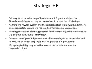 Strategic HR
• Primary focus on achieving of business and HR goals and objectives.
Stimulating dialogue among top executives to shape the HR strategy
• Aligning the reward system and the compensation strategy around general
business goals to ensure the required performance of employees.
• Running succession planning program for the entire organization to ensure
the smooth transition of know-how.
• Constant redesign of HR processes to allow employees to be creative and
innovative, while sticking to general HR policies and procedures.
• Designing training programs that ensure the development of the
corporate culture
 