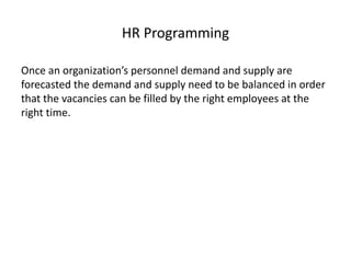 HR Programming
Once an organization’s personnel demand and supply are
forecasted the demand and supply need to be balanced in order
that the vacancies can be filled by the right employees at the
right time.
 