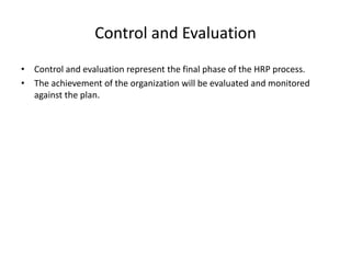 Control and Evaluation
• Control and evaluation represent the final phase of the HRP process.
• The achievement of the organization will be evaluated and monitored
against the plan.
 