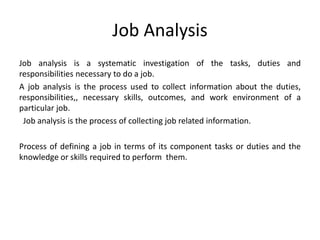 Job Analysis
Job analysis is a systematic investigation of the tasks, duties and
responsibilities necessary to do a job.
A job analysis is the process used to collect information about the duties,
responsibilities,, necessary skills, outcomes, and work environment of a
particular job.
Job analysis is the process of collecting job related information.
Process of defining a job in terms of its component tasks or duties and the
knowledge or skills required to perform them.
 
