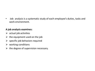 • Job analysis is a systematic study of each employee’s duties, tasks and
work environment.
A job analysis examines:
 actual job activities
 the equipment used on the job
 specific job behaviors required
 working conditions
 the degree of supervision necessary.
 