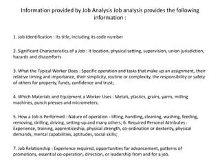 Information provided by Job Analysis Job analysis provides the following
information :
1. Job Identification : Its title, including its code number
2. Significant Characteristics of a Job : It location, physical setting, supervision, union jurisdiction,
hazards and discomforts
3. What the Typical Worker Does : Specific operation and tasks that make up an assignment, their
relative timing and importance, their simplicity, routine or complexity, the responsibility or safety
of others for property, funds, confidence and trust;
4. Which Materials and Equipment a Worker Uses : Metals, plastics, grains, yarns, milling
machines, punch presses and micrometers;
5. How a Job is Performed : Nature of operation - lifting, handling, cleaning, washing, feeding,
removing, drilling, driving, setting-up and many others; 6. Required Personal Attributes :
Experience, training, apprenticeship, physical strength, co-ordination or dexterity, physical
demands, mental capabilities, aptitudes, social skills;
7. Job Relationship : Experience required, opportunities for advancement, patterns of
promotions, essential co-operation, direction, or leadership from and for a job.
 