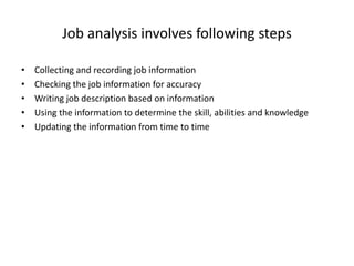 Job analysis involves following steps
• Collecting and recording job information
• Checking the job information for accuracy
• Writing job description based on information
• Using the information to determine the skill, abilities and knowledge
• Updating the information from time to time
 