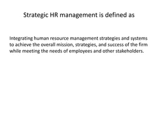 Strategic HR management is defined as
Integrating human resource management strategies and systems
to achieve the overall mission, strategies, and success of the firm
while meeting the needs of employees and other stakeholders.
 