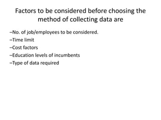 Factors to be considered before choosing the
method of collecting data are
–No. of job/employees to be considered.
–Time limit
–Cost factors
–Education levels of incumbents
–Type of data required
 