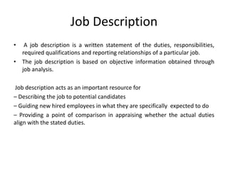 Job Description
• A job description is a written statement of the duties, responsibilities,
required qualifications and reporting relationships of a particular job.
• The job description is based on objective information obtained through
job analysis.
Job description acts as an important resource for
– Describing the job to potential candidates
– Guiding new hired employees in what they are specifically expected to do
– Providing a point of comparison in appraising whether the actual duties
align with the stated duties.
 