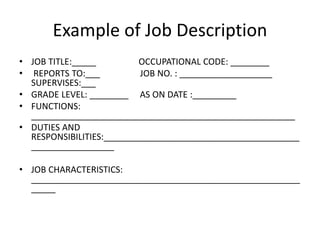 Example of Job Description
• JOB TITLE:_____ OCCUPATIONAL CODE: ________
• REPORTS TO:___ JOB NO. : ___________________
SUPERVISES:___
• GRADE LEVEL: ________ AS ON DATE :_________
• FUNCTIONS:
______________________________________________________
• DUTIES AND
RESPONSIBILITIES:________________________________________
_________________
• JOB CHARACTERISTICS:
_______________________________________________________
_____
 