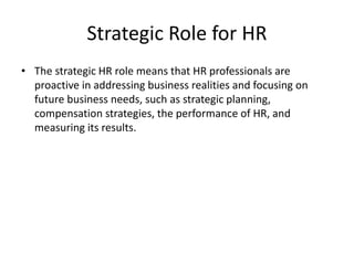 Strategic Role for HR
• The strategic HR role means that HR professionals are
proactive in addressing business realities and focusing on
future business needs, such as strategic planning,
compensation strategies, the performance of HR, and
measuring its results.
 