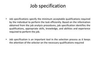 Job specification
• Job specifications specify the minimum acceptable qualifications required
by the individual to perform the task efficiently. Based on the information
obtained from the job analysis procedures, job specification identifies the
qualifications, appropriate skills, knowledge, and abilities and experience
required to perform the job.
• Job specification is an important tool in the selection process as it keeps
the attention of the selector on the necessary qualifications required
 