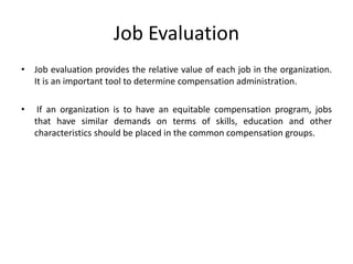 Job Evaluation
• Job evaluation provides the relative value of each job in the organization.
It is an important tool to determine compensation administration.
• If an organization is to have an equitable compensation program, jobs
that have similar demands on terms of skills, education and other
characteristics should be placed in the common compensation groups.
 