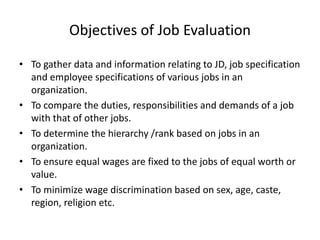 Objectives of Job Evaluation
• To gather data and information relating to JD, job specification
and employee specifications of various jobs in an
organization.
• To compare the duties, responsibilities and demands of a job
with that of other jobs.
• To determine the hierarchy /rank based on jobs in an
organization.
• To ensure equal wages are fixed to the jobs of equal worth or
value.
• To minimize wage discrimination based on sex, age, caste,
region, religion etc.
 