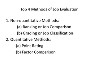 Top 4 Methods of Job Evaluation
1. Non-quantitative Methods:
(a) Ranking or Job Comparison
(b) Grading or Job Classification
2. Quantitative Methods:
(a) Point Rating
(b) Factor Comparison
 