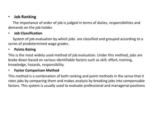• Job Ranking
The importance of order of job is judged in terms of duties, responsibilities and
demands on the job holder.
• Job Classification
System of job evaluation by which jobs are classified and grouped according to a
series of predetermined wage grades.
• Points Rating
This is the most widely used method of job evaluation. Under this method, jobs are
broke down based on various identifiable factors such as skill, effort, training,
knowledge, hazards, responsibility.
• Factor Comparison Method
This method is a combination of both ranking and point methods in the sense that it
rates jobs by comparing them and makes analysis by breaking jobs into compensable
factors. This system is usually used to evaluate professional and managerial positions
 