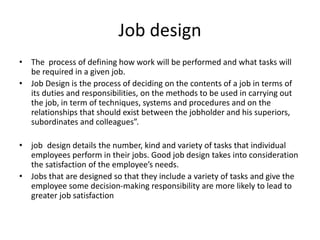 Job design
• The process of defining how work will be performed and what tasks will
be required in a given job.
• Job Design is the process of deciding on the contents of a job in terms of
its duties and responsibilities, on the methods to be used in carrying out
the job, in term of techniques, systems and procedures and on the
relationships that should exist between the jobholder and his superiors,
subordinates and colleagues”.
• job design details the number, kind and variety of tasks that individual
employees perform in their jobs. Good job design takes into consideration
the satisfaction of the employee’s needs.
• Jobs that are designed so that they include a variety of tasks and give the
employee some decision-making responsibility are more likely to lead to
greater job satisfaction
 