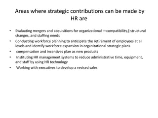 Areas where strategic contributions can be made by
HR are
• Evaluating mergers and acquisitions for organizational ―compatibility,‖ structural
changes, and staffing needs
• Conducting workforce planning to anticipate the retirement of employees at all
levels and identify workforce expansion in organizational strategic plans
• compensation and incentives plan as new products
• Instituting HR management systems to reduce administrative time, equipment,
and staff by using HR technology
• Working with executives to develop a revised sales
 