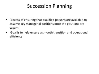Succession Planning
• Process of ensuring that qualified persons are available to
assume key managerial positions once the positions are
vacant
• Goal is to help ensure a smooth transition and operational
efficiency
 