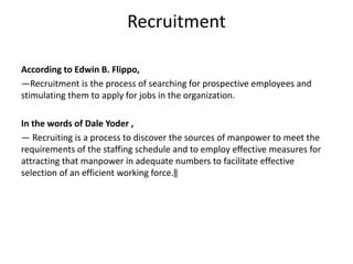 Recruitment
According to Edwin B. Flippo,
―Recruitment is the process of searching for prospective employees and
stimulating them to apply for jobs in the organization.
In the words of Dale Yoder ,
― Recruiting is a process to discover the sources of manpower to meet the
requirements of the staffing schedule and to employ effective measures for
attracting that manpower in adequate numbers to facilitate effective
selection of an efficient working force.‖
 