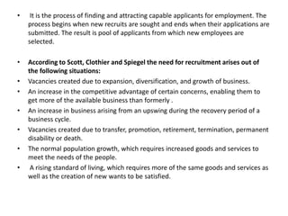 • It is the process of finding and attracting capable applicants for employment. The
process begins when new recruits are sought and ends when their applications are
submitted. The result is pool of applicants from which new employees are
selected.
• According to Scott, Clothier and Spiegel the need for recruitment arises out of
the following situations:
• Vacancies created due to expansion, diversification, and growth of business.
• An increase in the competitive advantage of certain concerns, enabling them to
get more of the available business than formerly .
• An increase in business arising from an upswing during the recovery period of a
business cycle.
• Vacancies created due to transfer, promotion, retirement, termination, permanent
disability or death.
• The normal population growth, which requires increased goods and services to
meet the needs of the people.
• A rising standard of living, which requires more of the same goods and services as
well as the creation of new wants to be satisfied.
 