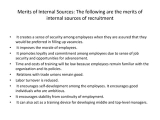 Merits of Internal Sources: The following are the merits of
internal sources of recruitment
• It creates a sense of security among employees when they are assured that they
would be preferred in filling up vacancies.
• It improves the morale of employees.
• It promotes loyalty and commitment among employees due to sense of job
security and opportunities for advancement.
• Time and costs of training will be low because employees remain familiar with the
organization and its policies.
• Relations with trade unions remain good.
• Labor turnover is reduced.
• It encourages self-development among the employees. It encourages good
individuals who are ambitious.
• It encourages stability from continuity of employment.
• It can also act as a training device for developing middle and top-level managers.
 