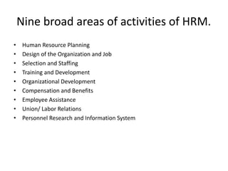 Nine broad areas of activities of HRM.
• Human Resource Planning
• Design of the Organization and Job
• Selection and Staffing
• Training and Development
• Organizational Development
• Compensation and Benefits
• Employee Assistance
• Union/ Labor Relations
• Personnel Research and Information System
 