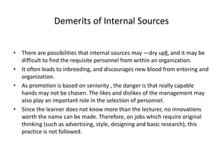 Demerits of Internal Sources
• There are possibilities that internal sources may ―dry up‖, and it may be
difficult to find the requisite personnel from within an organization.
• It often leads to inbreeding, and discourages new blood from entering and
organization.
• As promotion is based on seniority , the danger is that really capable
hands may not be chosen. The likes and dislikes of the management may
also play an important role in the selection of personnel.
• Since the learner does not know more than the lecturer, no innovations
worth the name can be made. Therefore, on jobs which require original
thinking (such as advertising, style, designing and basic research), this
practice is not followed.
 