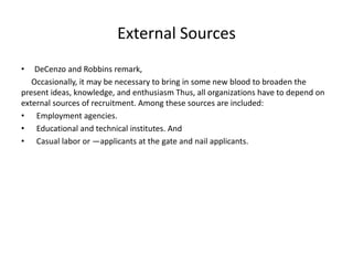 External Sources
• DeCenzo and Robbins remark,
Occasionally, it may be necessary to bring in some new blood to broaden the
present ideas, knowledge, and enthusiasm Thus, all organizations have to depend on
external sources of recruitment. Among these sources are included:
• Employment agencies.
• Educational and technical institutes. And
• Casual labor or ―applicants at the gate and nail applicants.
 