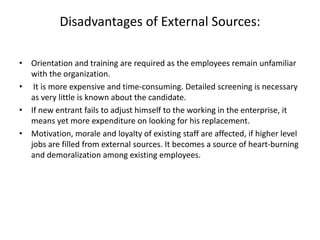 Disadvantages of External Sources:
• Orientation and training are required as the employees remain unfamiliar
with the organization.
• It is more expensive and time-consuming. Detailed screening is necessary
as very little is known about the candidate.
• If new entrant fails to adjust himself to the working in the enterprise, it
means yet more expenditure on looking for his replacement.
• Motivation, morale and loyalty of existing staff are affected, if higher level
jobs are filled from external sources. It becomes a source of heart-burning
and demoralization among existing employees.
 
