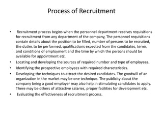 Process of Recruitment
• Recruitment process begins when the personnel department receives requisitions
for recruitment from any department of the company, The personnel requisitions
contain details about the position to be filled, number of persons to be recruited,
the duties to be performed, qualifications expected from the candidates, terms
and conditions of employment and the time by which the persons should be
available for appointment etc.
• Locating and developing the sources of required number and type of employees.
• Identifying the prospective employees with required characteristics.
• Developing the techniques to attract the desired candidates. The goodwill of an
organization in the market may be one technique. The publicity about the
company being a good employer may also help in stimulating candidates to apply.
There may be others of attractive salaries, proper facilities for development etc.
• Evaluating the effectiveness of recruitment process.
 