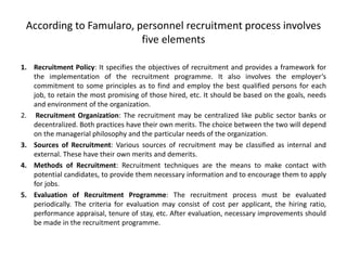 According to Famularo, personnel recruitment process involves
five elements
1. Recruitment Policy: It specifies the objectives of recruitment and provides a framework for
the implementation of the recruitment programme. It also involves the employer‘s
commitment to some principles as to find and employ the best qualified persons for each
job, to retain the most promising of those hired, etc. It should be based on the goals, needs
and environment of the organization.
2. Recruitment Organization: The recruitment may be centralized like public sector banks or
decentralized. Both practices have their own merits. The choice between the two will depend
on the managerial philosophy and the particular needs of the organization.
3. Sources of Recruitment: Various sources of recruitment may be classified as internal and
external. These have their own merits and demerits.
4. Methods of Recruitment: Recruitment techniques are the means to make contact with
potential candidates, to provide them necessary information and to encourage them to apply
for jobs.
5. Evaluation of Recruitment Programme: The recruitment process must be evaluated
periodically. The criteria for evaluation may consist of cost per applicant, the hiring ratio,
performance appraisal, tenure of stay, etc. After evaluation, necessary improvements should
be made in the recruitment programme.
 