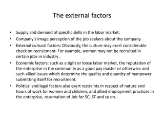 The external factors
• Supply and demand of specific skills in the labor market;
• Company‘s image perception of the job seekers about the company.
• External cultural factors: Obviously, the culture may exert considerable
check on recruitment. For example, women may not be recruited in
certain jobs in industry .
• Economic factors: such as a tight or loose labor market, the reputation of
the enterprise in the community as a good pay master or otherwise and
such allied issues which determine the quality and quantity of manpower
submitting itself for recruitment.
• Political and legal factors also exert restraints in respect of nature and
hours of work for women and children, and allied employment practices in
the enterprise, reservation of Job for SC, ST and so on.
 