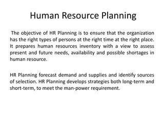 Human Resource Planning
The objective of HR Planning is to ensure that the organization
has the right types of persons at the right time at the right place.
It prepares human resources inventory with a view to assess
present and future needs, availability and possible shortages in
human resource.
HR Planning forecast demand and supplies and identify sources
of selection. HR Planning develops strategies both long-term and
short-term, to meet the man-power requirement.
 
