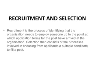 RECRUITMENT AND SELECTION
• Recruitment is the process of identifying that the
organisation needs to employ someone up to the point at
which application forms for the post have arrived at the
organisation. Selection then consists of the processes
involved in choosing from applicants a suitable candidate
to fill a post.
 