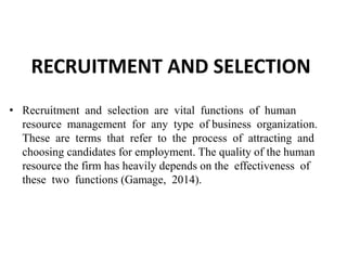 RECRUITMENT AND SELECTION
• Recruitment and selection are vital functions of human
resource management for any type of business organization.
These are terms that refer to the process of attracting and
choosing candidates for employment. The quality of the human
resource the firm has heavily depends on the effectiveness of
these two functions (Gamage, 2014).
 