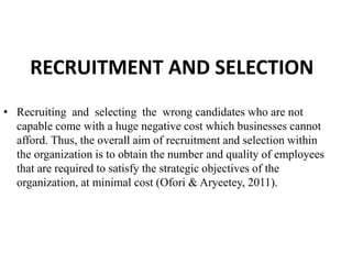 RECRUITMENT AND SELECTION
• Recruiting and selecting the wrong candidates who are not
capable come with a huge negative cost which businesses cannot
afford. Thus, the overall aim of recruitment and selection within
the organization is to obtain the number and quality of employees
that are required to satisfy the strategic objectives of the
organization, at minimal cost (Ofori & Aryeetey, 2011).
 