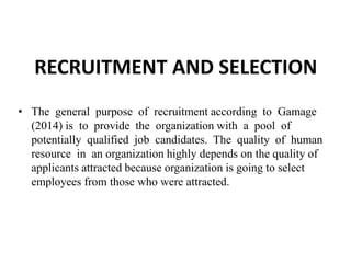 RECRUITMENT AND SELECTION
• The general purpose of recruitment according to Gamage
(2014) is to provide the organization with a pool of
potentially qualified job candidates. The quality of human
resource in an organization highly depends on the quality of
applicants attracted because organization is going to select
employees from those who were attracted.
 