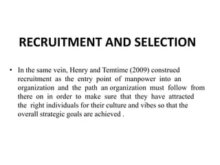RECRUITMENT AND SELECTION
• In the same vein, Henry and Temtime (2009) construed
recruitment as the entry point of manpower into an
organization and the path an organization must follow from
there on in order to make sure that they have attracted
the right individuals for their culture and vibes so that the
overall strategic goals are achieved .
 