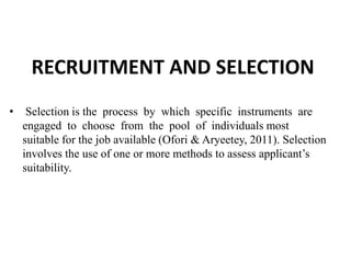 RECRUITMENT AND SELECTION
• Selection is the process by which specific instruments are
engaged to choose from the pool of individuals most
suitable for the job available (Ofori & Aryeetey, 2011). Selection
involves the use of one or more methods to assess applicant’s
suitability.
 