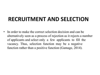 RECRUITMENT AND SELECTION
• In order to make the correct selection decision and can be
alternatively seen as a process of rejection as it rejects a number
of applicants and select only a few applicants to fill the
vacancy. Thus, selection function may be a negative
function rather than a positive function (Gamage, 2014).
 