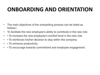 ONBOARDING AND ORIENTATION
• The main objectives of the onboarding process can be listed as
follows:-
• To facilitate the new employee’s ability to contribute in the new role.
• • To increase the new employee’s comfort level in the new role.
• • To reinforces his/her decision to stay within the company.
• • To enhance productivity.
• • To encourage towards commitment and employee engagement.
 