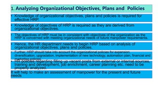 1. Analyzing Organizational Objectives, Plans and Policies
• Knowledge of organizational objectives, plans and policies is required for
effective HRP.
• Knowledge of objectives of HRP is required as they are derived from
organizational objectives.
• The objectives of HRP must be in consistent with objectives of the organization as the
HRP is concerned with meeting organizational needs of future manpower requirements.
• Hence, the HR department needs to begin HRP based on analysis of
organizational objectives, plans and policies.
• Further, HRP should take into account the organizational policies for expansion,
diversification, upgradation, implementation of new technology, automation plan, financial and
marketing policies.
• HR policies regarding filling up vacant posts from external or internal sources,
training and development, job enrichment, career planning etc. need to be
properly analyzed.
It will help to make an assessment of manpower for the present and future
needs
 