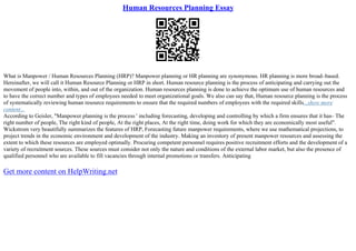 Human Resources Planning Essay
What is Manpower / Human Resources Planning (HRP)? Manpower planning or HR planning are synonymous. HR planning is more broad–based.
Hereinafter, we will call it Human Resource Planning or HRP in short. Human resource planning is the process of anticipating and carrying out the
movement of people into, within, and out of the organization. Human resources planning is done to achieve the optimum use of human resources and
to have the correct number and types of employees needed to meet organizational goals. We also can say that, Human resource planning is the process
of systematically reviewing human resource requirements to ensure that the required numbers of employees with the required skills...show more
content...
According to Geisler, "Manpower planning is the process ' including forecasting, developing and controlling by which a firm ensures that it has– The
right number of people, The right kind of people, At the right places, At the right time, doing work for which they are economically most useful".
Wickstrom very beautifully summarizes the features of HRP, Forecasting future manpower requirements, where we use mathematical projections, to
project trends in the economic environment and development of the industry. Making an inventory of present manpower resources and assessing the
extent to which these resources are employed optimally. Procuring competent personnel requires positive recruitment efforts and the development of a
variety of recruitment sources. These sources must consider not only the nature and conditions of the external labor market, but also the presence of
qualified personnel who are available to fill vacancies through internal promotions or transfers. Anticipating
Get more content on HelpWriting.net
 